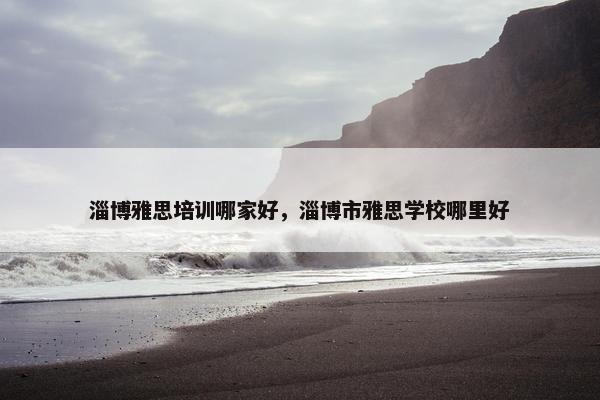 淄博雅思培训哪家好，淄博市雅思学校哪里好