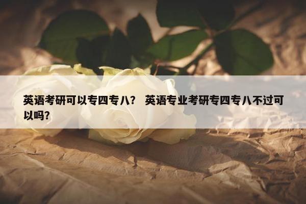 英语考研可以专四专八？ 英语专业考研专四专八不过可以吗？
