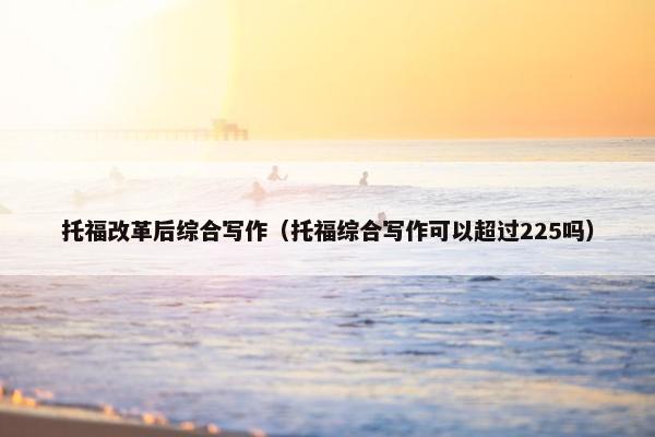 托福改革后综合写作（托福综合写作可以超过225吗）