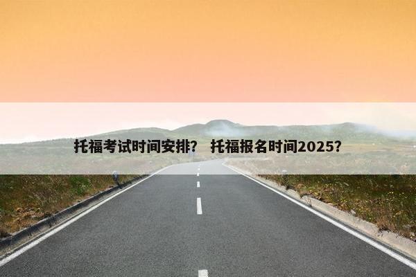 托福考试时间安排？ 托福报名时间2025？