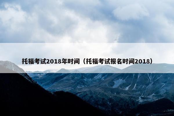 托福考试2018年时间（托福考试报名时间2018）