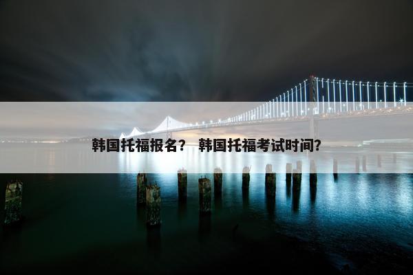 韩国托福报名？ 韩国托福考试时间？