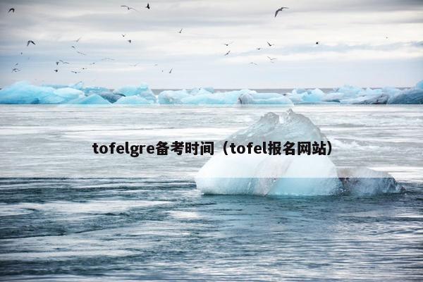 tofelgre备考时间（tofel报名网站）