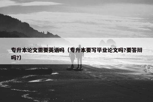专升本论文需要英语吗（专升本要写毕业论文吗?要答辩吗?）
