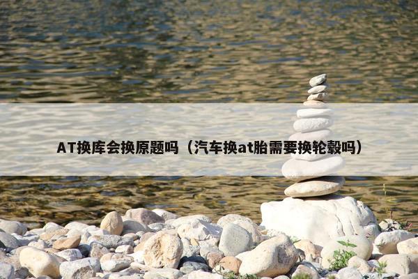 AT换库会换原题吗（汽车换at胎需要换轮毂吗）