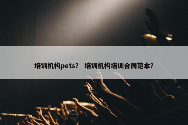 培训机构pets？ 培训机构培训合同范本？