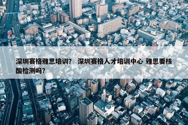 深圳赛格雅思培训？ 深圳赛格人才培训中心 雅思要核酸检测吗？