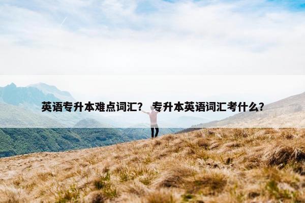 英语专升本难点词汇？ 专升本英语词汇考什么？