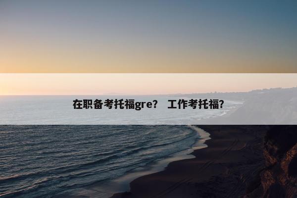 在职备考托福gre？ 工作考托福？