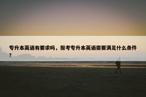专升本英语有要求吗，报考专升本英语需要满足什么条件?