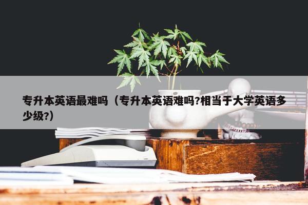 专升本英语最难吗（专升本英语难吗?相当于大学英语多少级?）