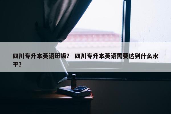 四川专升本英语班级？ 四川专升本英语需要达到什么水平？