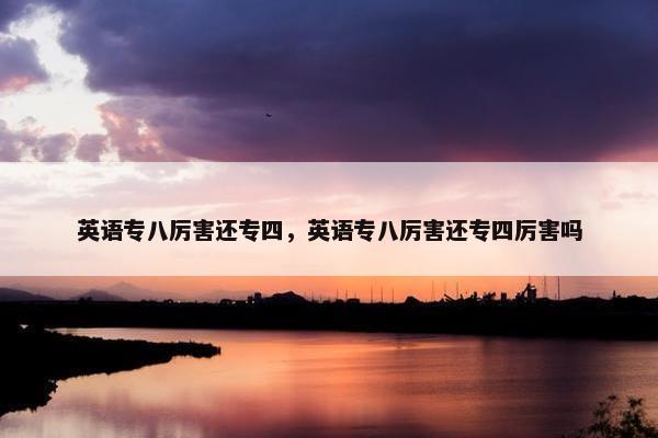 英语专八厉害还专四，英语专八厉害还专四厉害吗
