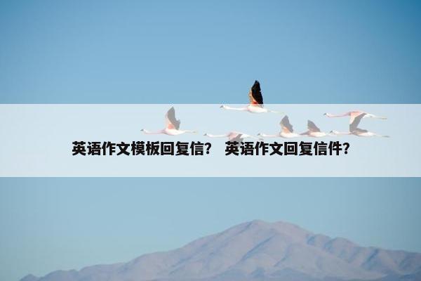英语作文模板回复信？ 英语作文回复信件？