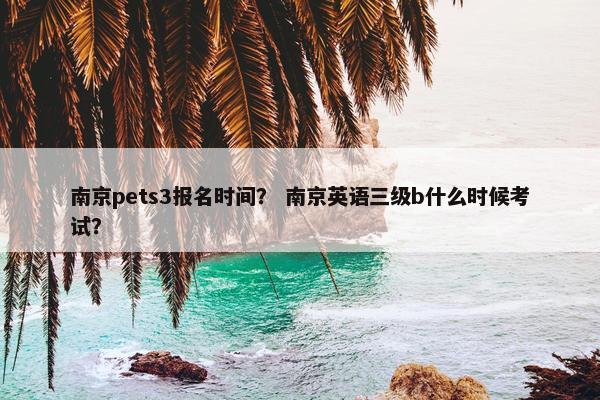 南京pets3报名时间？ 南京英语三级b什么时候考试？