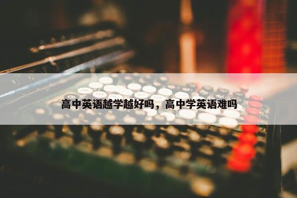 高中英语越学越好吗，高中学英语难吗