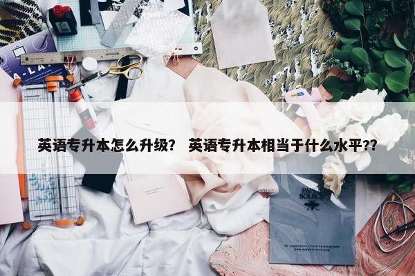 英语专升本怎么升级？ 英语专升本相当于什么水平?？