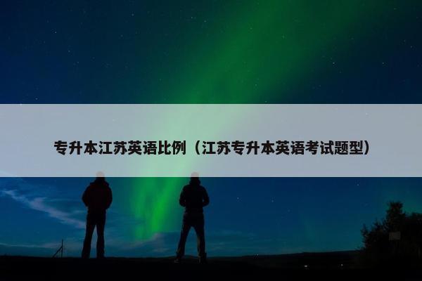 专升本江苏英语比例（江苏专升本英语考试题型）
