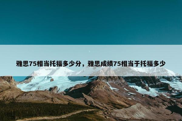 雅思75相当托福多少分，雅思成绩75相当于托福多少