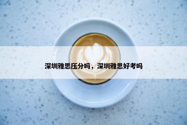 深圳雅思压分吗，深圳雅思好考吗