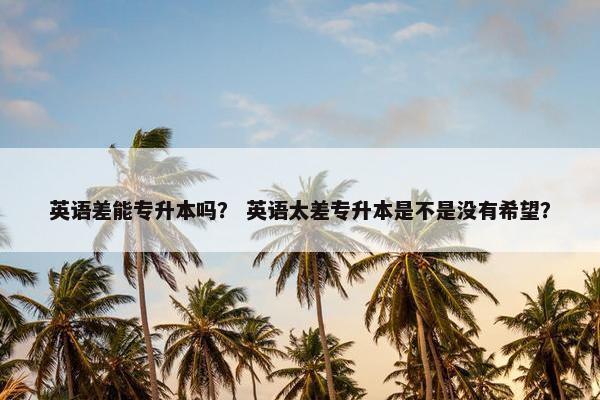英语差能专升本吗？ 英语太差专升本是不是没有希望？