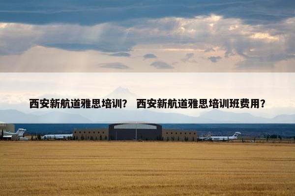 西安新航道雅思培训？ 西安新航道雅思培训班费用？