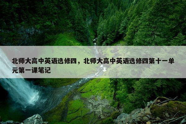 北师大高中英语选修四，北师大高中英语选修四第十一单元第一课笔记