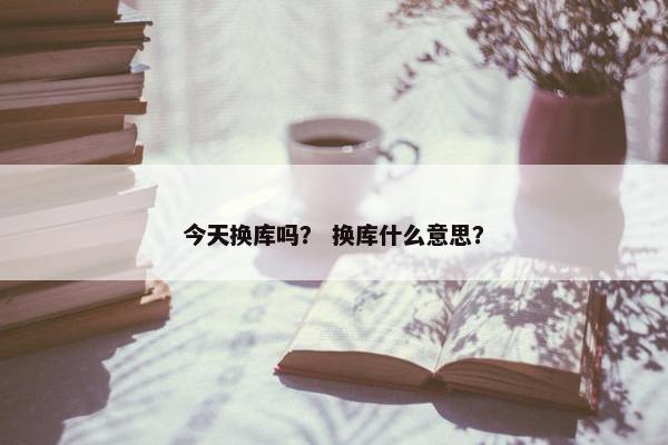 今天换库吗？ 换库什么意思？