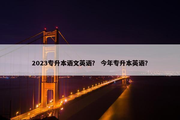 2023专升本语文英语？ 今年专升本英语？