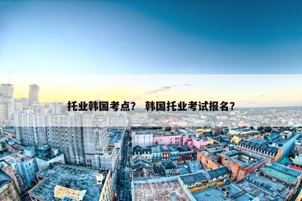 托业韩国考点？ 韩国托业考试报名？