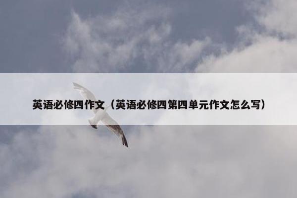 英语必修四作文（英语必修四第四单元作文怎么写）