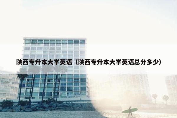 陕西专升本大学英语（陕西专升本大学英语总分多少）