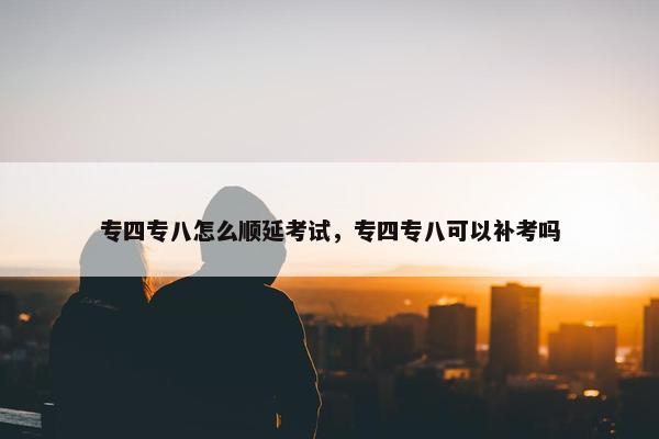 专四专八怎么顺延考试，专四专八可以补考吗