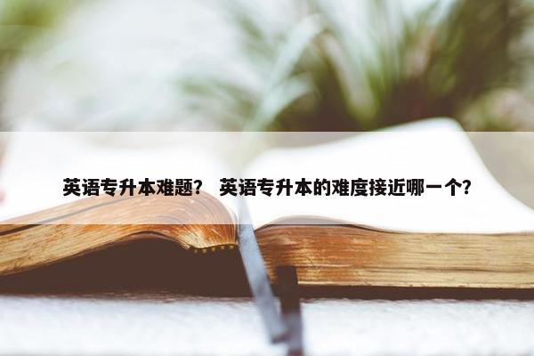 英语专升本难题？ 英语专升本的难度接近哪一个？
