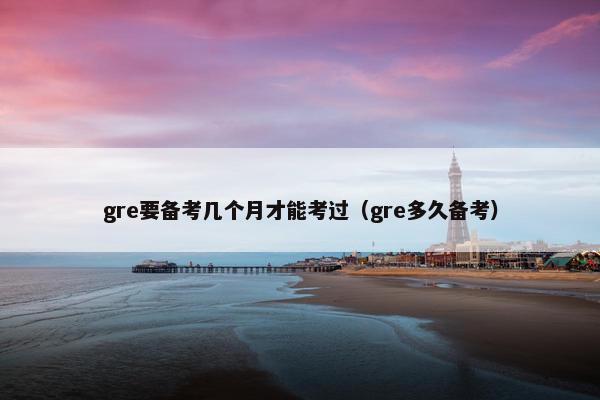 gre要备考几个月才能考过（gre多久备考）