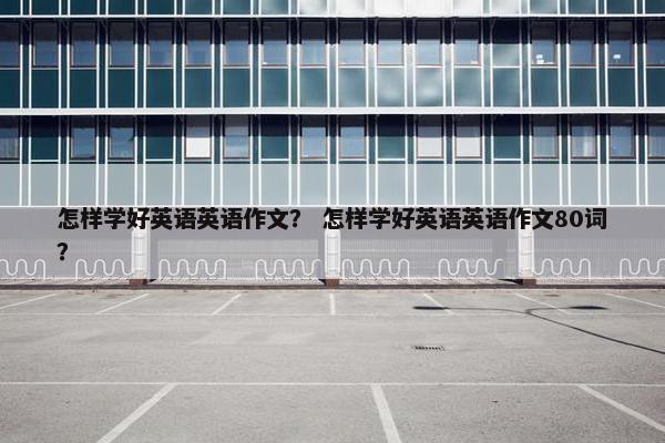 怎样学好英语英语作文？ 怎样学好英语英语作文80词？