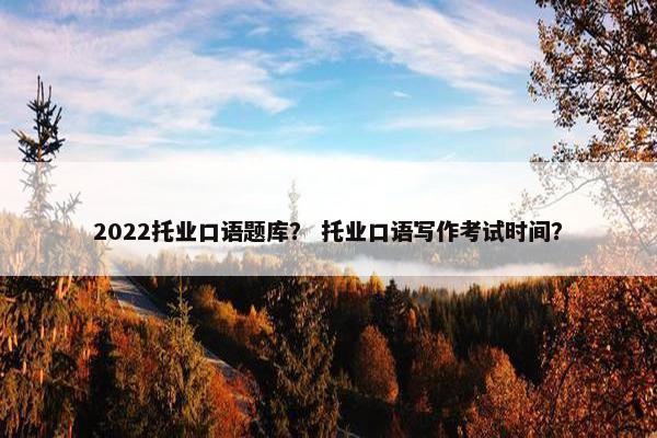 2022托业口语题库？ 托业口语写作考试时间？