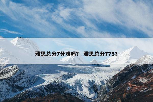 雅思总分7分难吗？ 雅思总分775？