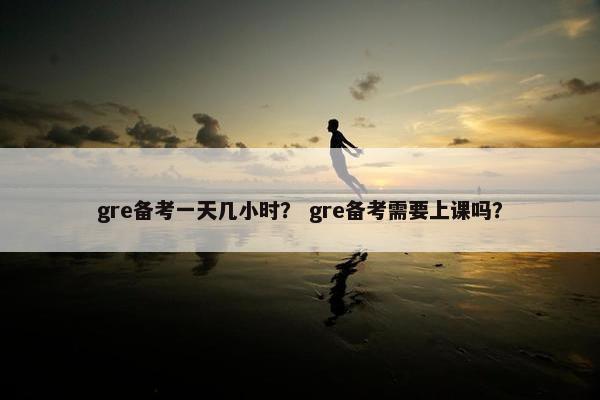 gre备考一天几小时？ gre备考需要上课吗？