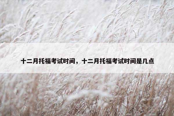 十二月托福考试时间，十二月托福考试时间是几点