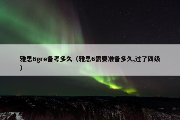 雅思6gre备考多久（雅思6需要准备多久,过了四级）