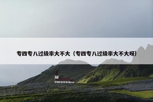 专四专八过级率大不大（专四专八过级率大不大呀）