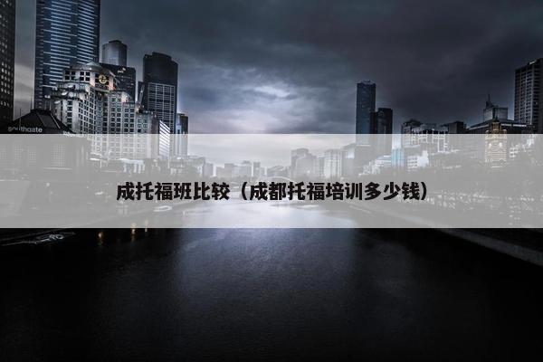 成托福班比较（成都托福培训多少钱）