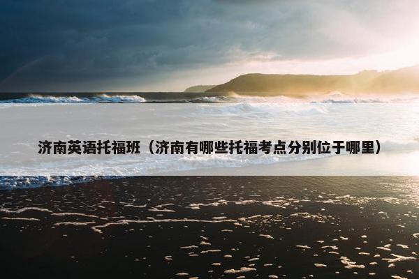 济南英语托福班（济南有哪些托福考点分别位于哪里）