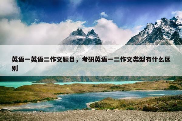 英语一英语二作文题目，考研英语一二作文类型有什么区别