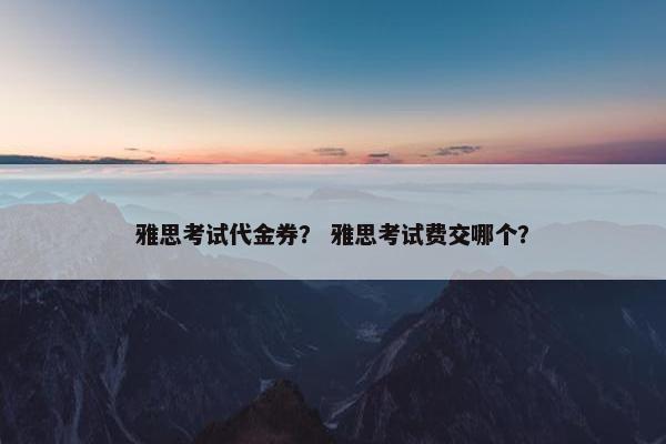 雅思考试代金券？ 雅思考试费交哪个？