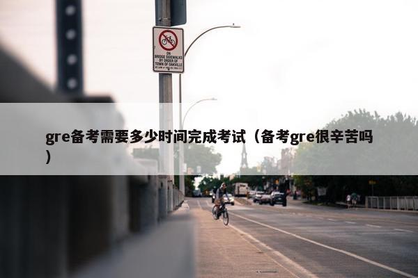 gre备考需要多少时间完成考试（备考gre很辛苦吗）