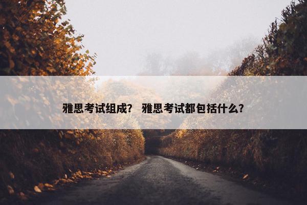 雅思考试组成？ 雅思考试都包括什么？