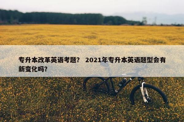 专升本改革英语考题？ 2021年专升本英语题型会有新变化吗？
