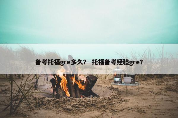 备考托福gre多久？ 托福备考经验gre？
